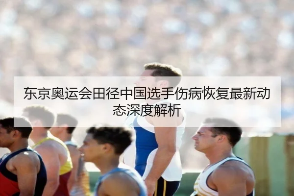 东京奥运会田径中国选手伤病恢复最新动态深度解析
